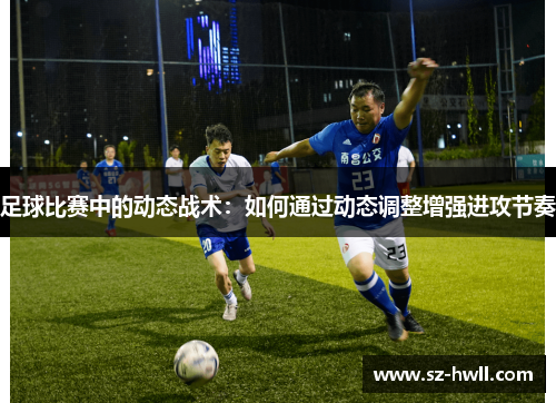 足球比赛中的动态战术：如何通过动态调整增强进攻节奏